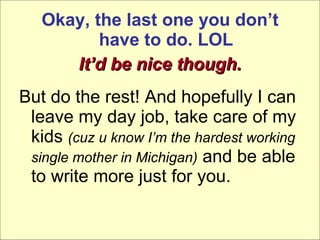 Okay, the last one you don’t have to do. LOL It’d be nice though. But do the rest! And hopefully I can leave my day job, take care of my kids  (cuz u know I’m the hardest working single mother in Michigan)  and be able to write more just for you. 