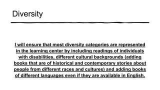 Diversity
I will ensure that most diversity categories are represented
in the learning center by including readings of individuals
with disabilities, different cultural backgrounds (adding
books that are of historical and contemporary stories about
people from different races and cultures) and adding books
of different languages even if they are available in English.
 