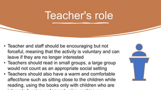 Teacher's role
• Teacher and staff should be encouraging but not
forceful, meaning that the activity is voluntary and can
leave if they are no longer interested
• Teachers should read in small groups, a large group
would not count as an appropriate social setting
• Teachers should also have a warm and comfortable
affect/tone such as sitting close to the children while
reading, using the books only with children who are
 