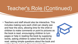 Teacher's Role (Continued)
• Teachers and staff should also be interactive. This
includes making sure each child can clearly see
and hear the story, allowing time for the child or
children to make comments or point to pictures as
the book is read, encouraging children to turn
pages or help in reading the book by supplying
words, asking children to select the book to be
read, asking simple questions about the book and
 