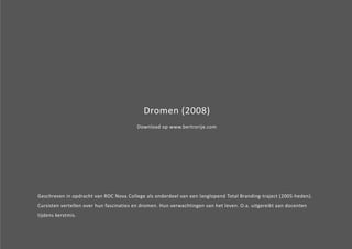 Dromen (2008) 
Download op www.bertrorije.com 
Geschreven in opdracht van ROC Nova College als onderdeel van een langlopend Total Branding-traject (2005-heden). 
Cursisten vertellen over hun fascinaties en dromen. Hun verwachtingen van het leven. O.a. uitgereikt aan docenten 
tijdens kerstmis. 
 