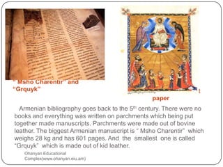 “ Msho Charentir” and                    Kilikyan gospel parchment
“Grquyk”                                           paper
    Armenian bibliography goes back to the 5th century. There were no
  books and everything was written on parchments which being put
  together made manuscripts. Parchments were made out of bovine
  leather. The biggest Armenian manuscript is “ Msho Charentir” which
  weighs 28 kg and has 601 pages. And the smallest one is called
  “Grquyk” which is made out of kid leather.
     Ohanyan Educational
     Complex(www.ohanyan.eiu.am)
 