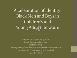A Celebration of Identity:
    Black Men and Boys in
        Children’s and
    Young Adult Literature

               Prepared by Jane M. Gangi, PhD
                 (email: janegangi@snet.net)
                        for the Summit
Building a Bridge to Literacy for African American Male Youth
         The University of North Carolina, Chapel Hill
                         June 3-5, 2012
 