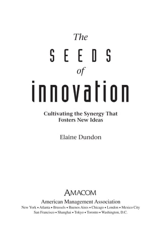 The

                  S E E D S
                                   of


      innovation
              Cultivating the Synergy That
                    Fosters New Ideas


                        Elaine Dundon




            American Management Association
New York • Atlanta • Brussels • Buenos Aires • Chicago • London • Mexico City
      San Francisco • Shanghai • Tokyo • Toronto • Washington, D.C.
 