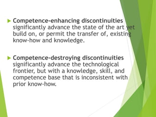  Competence-enhancing discontinuities
significantly advance the state of the art yet
build on, or permit the transfer of, existing
know-how and knowledge.
 Competence-destroying discontinuities
significantly advance the technological
frontier, but with a knowledge, skill, and
competence base that is inconsistent with
prior know-how.
 