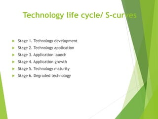 Technology life cycle/ S-curves
 Stage 1. Technology development
 Stage 2. Technology application
 Stage 3. Application launch
 Stage 4. Application growth
 Stage 5. Technology maturity
 Stage 6. Degraded technology
 