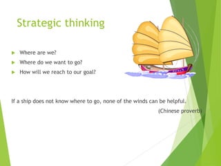 Strategic thinking
 Where are we?
 Where do we want to go?
 How will we reach to our goal?
If a ship does not know where to go, none of the winds can be helpful.
(Chinese proverb)
 