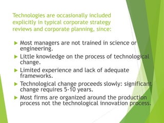 Technologies are occasionally included
explicitly in typical corporate strategy
reviews and corporate planning, since:
 Most managers are not trained in science or
engineering.
 Little knowledge on the process of technological
change.
 Limited experience and lack of adequate
frameworks.
 Technological change proceeds slowly: significant
change requires 5-10 years.
 Most firms are organized around the production
process not the technological innovation process.
 