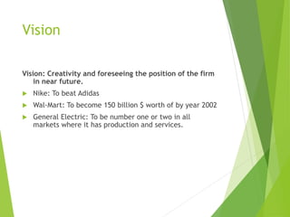 Vision
Vision: Creativity and foreseeing the position of the firm
in near future.
 Nike: To beat Adidas
 Wal-Mart: To become 150 billion $ worth of by year 2002
 General Electric: To be number one or two in all
markets where it has production and services.
 