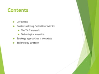 Contents
 Definition
 Contextualizing “selection” within:
 The TM framework
 Technological evolution
 Strategy approaches / concepts
 Technology strategy
 