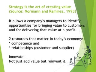 Strategy is the art of creating value
(Source: Normann and Ramirez, 1993)
It allows a company’s managers to identify
opportunities for bringing value to customers
and for delivering that value at a profit.
2 resources that matter in today’s economy:
* competence and
* relationships (customer and supplier)
Innovate:
Not just add value but reinvent it.
 