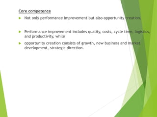 Core competence
 Not only performance improvement but also opportunity creation.
 Performance improvement includes quality, costs, cycle time, logistics,
and productivity, while
 opportunity creation consists of growth, new business and market
development, strategic direction.
 