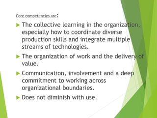 Core competencies are:
 The collective learning in the organization,
especially how to coordinate diverse
production skills and integrate multiple
streams of technologies.
 The organization of work and the delivery of
value.
 Communication, involvement and a deep
commitment to working across
organizational boundaries.
 Does not diminish with use.
 