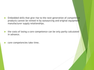  Embedded skills that give rise to the next generation of competitive
products cannot be rented in by outsourcing and original equipment
manufacturer supply relationships.
 the costs of losing a core competence can be only partly calculated
in advance.
 core competencies take time.
 