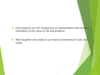  Core products are the components or subassemblies that actually
contribute to the value of the end products.
 Well-targeted core products can lead to economies of scale and
scope.
 