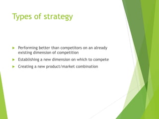 Types of strategy
 Performing better than competitors on an already
existing dimension of competition
 Establishing a new dimension on which to compete
 Creating a new product/market combination
 