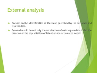 External analysis
 Focuses on the identification of the value perceived by the customer and
its evolution.
 Demands could be not only the satisfaction of existing needs but also the
creation or the explicitation of latent or non-articulated needs.
 