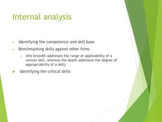 Internal analysis
 Identifying the competence and skill base
 Benchmarking skills against other firms
 (the breadth addresses the range of applicability of a
certain skill, whereas the depth addresses the degree of
appropriability of a skill)
 Identifying the critical skills
 