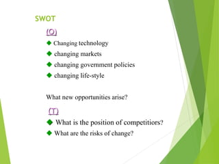 (O)
 Changing technology
 changing markets
 changing government policies
 changing life-style
What new opportunities arise?
(T)
 What is the position of competitiors?
 What are the risks of change?
SWOT
 