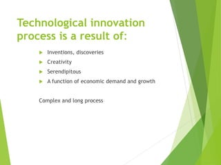 Technological innovation
process is a result of:
 Inventions, discoveries
 Creativity
 Serendipitous
 A function of economic demand and growth
Complex and long process
 