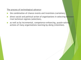The process of technological advance:
 the combination of chance events and inventions (variation),
 direct social and political action of organizations in selecting between
rival technical regimes (selection),
 as well as by incremental, competence-enhancing, puzzle-solving
actions of many organizations learning-by-doing (retention).
 
