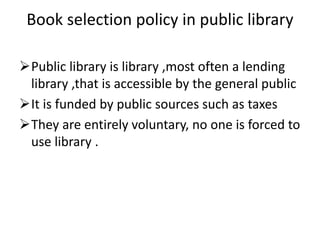 Book selection policy in public library
Public library is library ,most often a lending
library ,that is accessible by the general public
It is funded by public sources such as taxes
They are entirely voluntary, no one is forced to
use library .
 