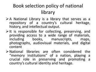 Book selection policy of national
library
A National Library is a library that serves as a
repository of a country’s cultural heritage,
history, and intellectual output.
It is responsible for collecting, preserving, and
providing access to a wide range of materials,
including books, manuscripts, maps,
photographs, audiovisual materials, and digital
content
National libraries are often considered the
“memory institutions” of a nation, playing a
crucial role in preserving and promoting a
country’s cultural identity and heritage.
 