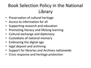 Book Selection Policy in the National
Library
• Preservation of cultural heritage
• Access to information for all
• Supporting research and education
• Promoting literacy and lifelong learning
• Cultural exchange and diplomacy
• Custodians of national memory
• Embracing the digital age
• legal deposit and archiving
• Support for libraries and Archives nationwide
• Crisis response and heritage protection
 