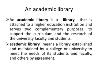 An academic library
An academic library is a library that is
attached to a higher education institution and
serves two complementary purposes: to
support the curriculum and the research of
the university faculty and students.
academic library means a library established
and maintained by a college or university to
meet the needs of its students and faculty,
and others by agreement.
 