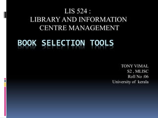 BOOK SELECTION TOOLS 
TONY VIMAL 
S2 , MLISC 
Roll No :06 
University of kerala 
LIS 524 : 
LIBRARY AND INFORMATION 
CENTRE MANAGEMENT 
 