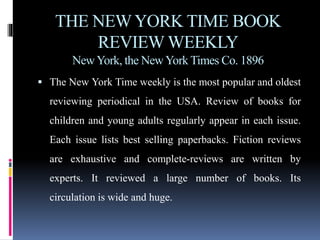 THE NEW YORK TIME BOOK 
REVIEW WEEKLY 
New York, the New York Times Co. 1896 
 The New York Time weekly is the most popular and oldest 
reviewing periodical in the USA. Review of books for 
children and young adults regularly appear in each issue. 
Each issue lists best selling paperbacks. Fiction reviews 
are exhaustive and complete-reviews are written by 
experts. It reviewed a large number of books. Its 
circulation is wide and huge. 
 