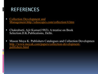 REFERENCES 
 Collection Development and 
Management.http://eduscapes.com/collection/4.htm 
 Chakrabarti, Ajit Kumar(1983). A treatise on Book 
Selection.D.K.Publications, Delhi. 
 Mason Moya K. Publishers Catalogues and Collection Developmen 
http ://www.moyak.com/papers/collection-development-publishers. 
html 
 
