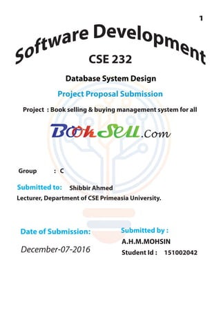 CSE 232
Project Proposal Submission
Database System Design
Project : Book selling & buying management system for all
Group : C
Submitted to: Shibbir Ahmed
Lecturer, Department of CSE Primeasia University.
Submitted by :
A.H.M.MOHSIN
Student Id : 151002042
Date of Submission:
December-07-2016
.Com
 