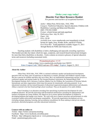 Order your copy today!
Disorder Fact Sheet Resource Booklet
For parents and teachers of exceptional learners
Author: Althea Penn, M.Ed.Adm., NAC, PDS
Category: Nonfiction Education, Special education; Children with
Disabilities; Learning and Behavioral Disorders
ISBN: 9781301332069
Format: e-book format and trade paperback
Publication Date: July 24, 2013
Pages: 164
Price: $5.99
Available from: www.smashwords.com immediately (e-book
format for Apple, Sony, Kindle, Kobo, and B & N Nook).
First Print Run: Trade paperback available August 31, 2013
through Barnes & Noble and Amazon.com.
Teaching students with disabilities is both a challenging and especially rewarding experience.
This booklet provides fact sheets which list signs, symptoms, and research based instructional strategies
for more than thirty disabilities or disorders. It also contains an extensive glossary of special education
terms and resources (including assessment tools).
Promotional price: $5.09
Order at https://www.smashwords.com/books/view/340353
Enter Coupon Code: VK82J and save 15% today! Expires: August 31, 2013
About the Author
Althea Penn, M.Ed.Adm., NAC, PDS is a national conference speaker and professional development
specialist with over thirty years of experience in education as a teacher, principal, and Children's ministry leader.
She has a passion for children and those who serve them. She is an inspirational communicator and has served as a
conference speaker and seminar leader for The Georgia Preschool Association, the National Black Child
Development Institute, Kid’s Advocacy Coalition, Quality Care for Children, the Association of Christian Schools
International, and other organizations which share her passion for intentionally cultivating potential. As an
educational consultant, she has trained thousands of educational organization program administrators and educators.
Althea is married to her best friend and high school sweetheart. They are the parents of two adult children.
Penn Consulting is an education consulting firm specializing in professional development for early
childhood educators. We provide motivating staff development and business consulting for administrators and
teachers of programs for young children. Our objectives are to ensure optimal development of children by
developing programs that engage every learner. We work with you to improve processes and performance in order
to promote student achievement and program sustainability. We provide organization development services
(including strategic planning, licensing, and accreditation consultation) for those seeking to start private schools,
preschools, afterschool programs, and other educational institutions.
Connect with me online at:
Twitter: https://twitter.com/pennconsulting
Facebook: https://www.facebook.com/althea.penn
Website: http://altheapenn.tripod.com or www.penntraining.com
Email: penntraining@yahoo.com
 