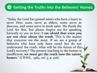 “Today the Lord has gained saints who have a heart to
serve Him; some serve as elders, some serve as
deacons, and some serve in book sales. We thank the
Lord for this, but please forgive me for speaking
honestly to you in love: I am afraid that even you
are not clear about the truth. This is the matter
that concerns me the most. If we are a group of
believers who have only been saved but do not
understand the truth, what will be the future of the
Lord’s recovery? The present teaching in the homes is
insufficient; we must get the truth into the saints’
homes.” (CWWL, 1984, vol. 5, p. 206)
Getting the Truths into the Believers’ Homes5
 