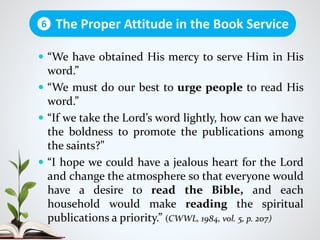  “We have obtained His mercy to serve Him in His
word.”
 “We must do our best to urge people to read His
word.”
 “If we take the Lord’s word lightly, how can we have
the boldness to promote the publications among
the saints?”
 “I hope we could have a jealous heart for the Lord
and change the atmosphere so that everyone would
have a desire to read the Bible, and each
household would make reading the spiritual
publications a priority.” (CWWL, 1984, vol. 5, p. 207)
The Proper Attitude in the Book Service6
 