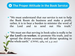  “We must understand that our service is not to help
the Book Room do business and make a profit;
rather, it is to bear a burden to minister the word of
the Lord and to send out His truth.”
 “We must see that serving in book sales is really to be
the Lord’s co-worker, to promote His truth, and to
spread the divine economy and divine speaking to
the whole earth.” (CWWL, 1984, vol. 5, p. 207)
The Proper Attitude in the Book Service6
 