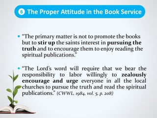  “The primary matter is not to promote the books
but to stir up the saints interest in pursuing the
truth and to encourage them to enjoy reading the
spiritual publications.”
 “The Lord’s word will require that we bear the
responsibility to labor willingly to zealously
encourage and urge everyone in all the local
churches to pursue the truth and read the spiritual
publications.” (CWWL, 1984, vol. 5, p. 208)
The Proper Attitude in the Book Service6
 