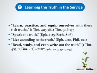  “Learn, practice, and equip ourselves with these
rich truths.” (1 Tim. 4:15-16, 2 Tim. 3:16-17)
 “Speak the truth.” (Eph. 4:25, Zech. 8:16)
 “Live according to the truth.” (Eph. 4:20, Phil. 1:21)
 “Read, study, and even write out the truth.” (1 Tim.
4:13, 2 Tim. 4:2) (CWWL, 1984, vol. 5, pp. 232-33)
Learning the Truth in the Service7
 