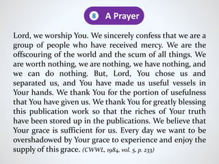 Lord, we worship You. We sincerely confess that we are a
group of people who have received mercy. We are the
offscouring of the world and the scum of all things. We
are worth nothing, we are nothing, we have nothing, and
we can do nothing. But, Lord, You chose us and
separated us, and You have made us useful vessels in
Your hands. We thank You for the portion of usefulness
that You have given us. We thank You for greatly blessing
this publication work so that the riches of Your truth
have been stored up in the publications. We believe that
Your grace is sufficient for us. Every day we want to be
overshadowed by Your grace to experience and enjoy the
supply of this grace. (CWWL, 1984, vol. 5, p. 233)
A Prayer8
 