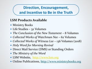  Ministry Books
 Life Studies – 32 Volumes
 The Conclusion of the New Testament – 8 Volumes
 Collected Works of Watchman Nee – 62 Volumes
 Collected Works of Witness Lee – 136 Volumes (2018)
 Holy Word for Morning Revival
 Direct Mail Service (DMS) or Standing Orders
 The Ministry of the Word
 LSM Website, http://www.lsm.org
 Online Publications, http://www.ministrybooks.org
Direction, Encouragement,
and Incentive to Be in the Truth
LSM Products Available
 