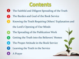 The Faithful and Diligent Spreading of the Truth
The Burden and Goal of the Book Service
Knowing the Truth Requiring Others’ Explanation and
the Lord’s Opening of Our Minds
The Spreading of the Publication Work
Getting the Truth into the Believers' Homes
The Proper Attitude in the Book Service
Learning the Truth in the Service
A Prayer
1
2
4
5
6
7
8
3
 