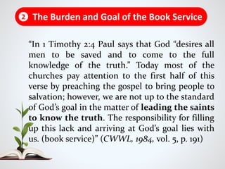 “In 1 Timothy 2:4 Paul says that God “desires all
men to be saved and to come to the full
knowledge of the truth.” Today most of the
churches pay attention to the first half of this
verse by preaching the gospel to bring people to
salvation; however, we are not up to the standard
of God’s goal in the matter of leading the saints
to know the truth. The responsibility for filling
up this lack and arriving at God’s goal lies with
us. (book service)” (CWWL, 1984, vol. 5, p. 191)
The Burden and Goal of the Book Service2
 