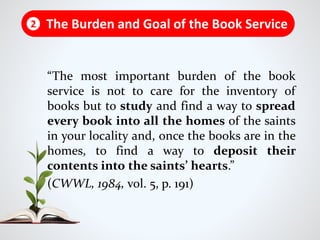 “The most important burden of the book
service is not to care for the inventory of
books but to study and find a way to spread
every book into all the homes of the saints
in your locality and, once the books are in the
homes, to find a way to deposit their
contents into the saints’ hearts.”
(CWWL, 1984, vol. 5, p. 191)
The Burden and Goal of the Book Service2
 