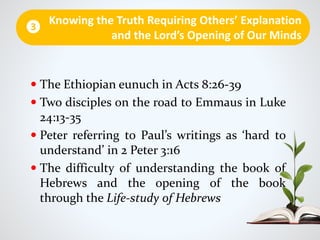  The Ethiopian eunuch in Acts 8:26-39
 Two disciples on the road to Emmaus in Luke
24:13-35
 Peter referring to Paul’s writings as ‘hard to
understand’ in 2 Peter 3:16
 The difficulty of understanding the book of
Hebrews and the opening of the book
through the Life-study of Hebrews
Knowing the Truth Requiring Others’ Explanation
and the Lord’s Opening of Our Minds
3
 