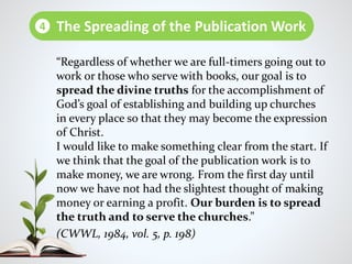 “Regardless of whether we are full-timers going out to
work or those who serve with books, our goal is to
spread the divine truths for the accomplishment of
God’s goal of establishing and building up churches
in every place so that they may become the expression
of Christ.
I would like to make something clear from the start. If
we think that the goal of the publication work is to
make money, we are wrong. From the first day until
now we have not had the slightest thought of making
money or earning a profit. Our burden is to spread
the truth and to serve the churches.”
(CWWL, 1984, vol. 5, p. 198)
The Spreading of the Publication Work4
 