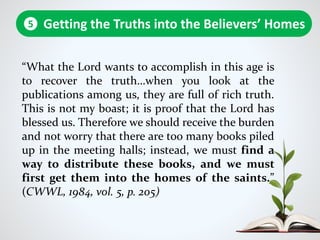 “What the Lord wants to accomplish in this age is
to recover the truth…when you look at the
publications among us, they are full of rich truth.
This is not my boast; it is proof that the Lord has
blessed us. Therefore we should receive the burden
and not worry that there are too many books piled
up in the meeting halls; instead, we must find a
way to distribute these books, and we must
first get them into the homes of the saints.”
(CWWL, 1984, vol. 5, p. 205)
Getting the Truths into the Believers’ Homes5
 