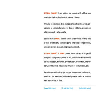 5
estudi vaqué és un gabinet de comunicació gràfica amb
una trajectòria professional de més de 20 anys.
Treballa en els àmbits de la imatge corporativa i les seves apli-
cacions, la publicitat gràfica i el disseny editorial, així com en
el disseny web i la fotografia.
Sota la marca iddic, ofereix també un servei de hòsting web
d’altes prestacions, exclussiu per a empreses i corporacions,
així com serveis avançats en programació web.
estudi vaqué & iddic poden fer-se càrrec de la gestió
completa d’un projecte, claus en mà, coordinant la intervenció
de dissenyadors, fotògrafs, programadors, traductors, impres-
sors, distribuïdors, industrials, mitjans de comunicació, etc.
La millor garantia: els projectes que presentem a continuació,
realitzats per a entitats públiques i privades de tot el país du-
rant els darrers 24 anys.
[www.iddic.com]	 [T. 668 886 994]	 [info@iddic.com]
 