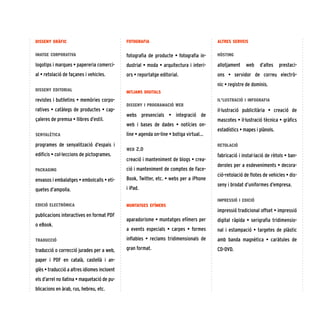 7
fotografia
fotografia de producte • fotografia in-
dustrial • moda • arquitectura i interi-
ors • reportatge editorial.
mitjans digitals
disseny i programació web
webs presencials  •  integració de
web i bases de dades  •  notícies on-
line • agenda on-line • botiga virtual...
web 2.0
creació i manteniment de blogs • crea-
ció i manteniment de comptes de Face-
Book, Twitter, etc. • webs per a iPhone
i iPad.
muntatges efímers
aparadorisme • muntatges efímers per
a events especials  •  carpes • formes
inflables • reclams tridimensionals de
gran format.
altres serveis
hòsting
allotjament web d’altes prestaci-
ons  •  servidor de correu electrò-
nic • registre de dominis.
il·lustració i infografia
il·lustració publicitària  •  creació de
mascotes • il·lustració tècnica • gràfics
estadístics • mapes i plànols.
retolació
fabricació i instal·lació de rètols • ban-
deroles per a esdeveniments • decora-
ció-retolació de flotes de vehicles • dis-
seny i brodat d’uniformes d’empresa.
impressió i edició
impressió tradicional offset • impressió
digital ràpida  •  serigrafia tridimensio-
nal i estampació • targetes de plàstic
amb banda magnètica  •  caràtules de
CD-DVD.
disseny gràfic
imatge corporativa
logotips i marques • papereria comerci-
al • retolació de façanes i vehicles.
disseny editorial
revistes i butlletins • memòries corpo-
ratives • catàlegs de productes • cap-
çaleres de premsa • llibres d’estil.
senyalètica
programes de senyalització d’espais i
edificis • col·leccions de pictogrames.
packaging
envasos i embalatges • embolcalls • eti-
quetes d’ampolla.
edició electrònica
publicacions interactives en format PDF
o eBook.
traducció
traducció o correcció jurades per a web,
paper i PDF en català, castellà i an-
glès • traducció a altres idiomes incloent
els d’arrel no llatina • maquetació de pu-
blicacions en àrab, rus, hebreu, etc.
 