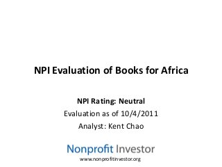 NPI Evaluation of Books for Africa

         NPI Rating: Neutral
      Evaluation as of 10/4/2011
          Analyst: Kent Chao


          www.nonprofitinvestor.org
 